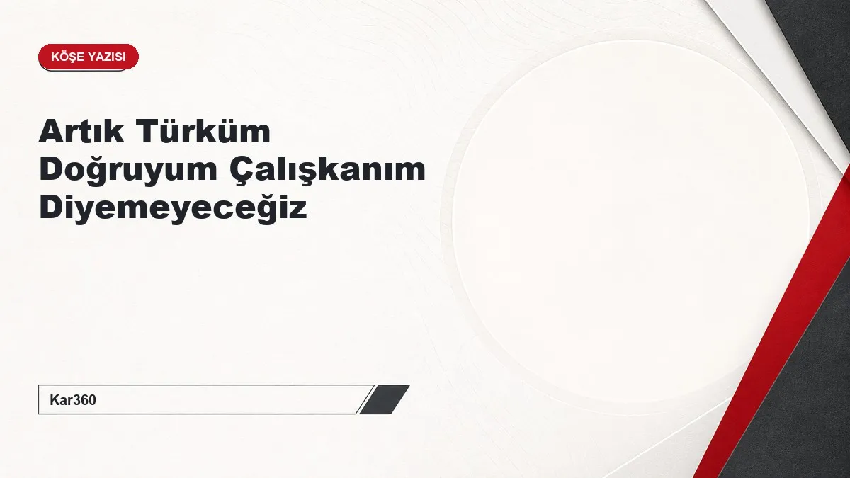 Artık Türküm Doğruyum Çalışkanım Diyemeyeceğiz