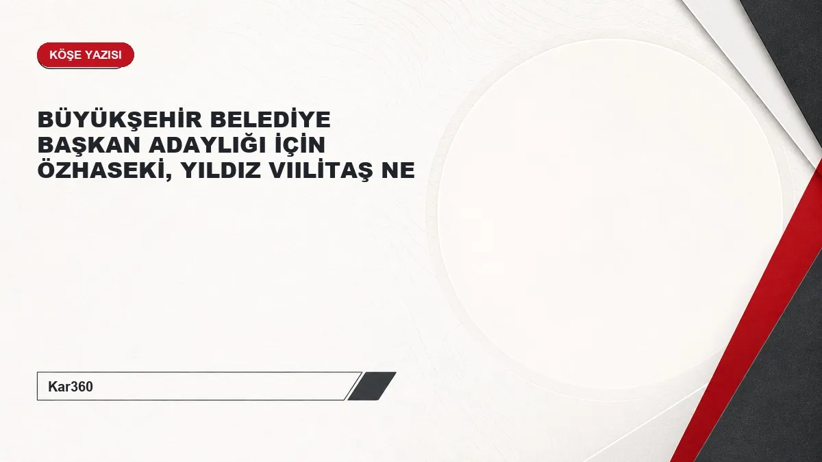 BÜYÜKŞEHİR BELEDİYE BAŞKAN ADAYLIĞI İÇİN ÖZHASEKİ, YILDIZ VIILİTAŞ NE