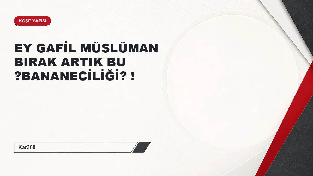EY GAFİL MÜSLÜMAN BIRAK ARTIK BU ?BANANECİLİĞİ? !