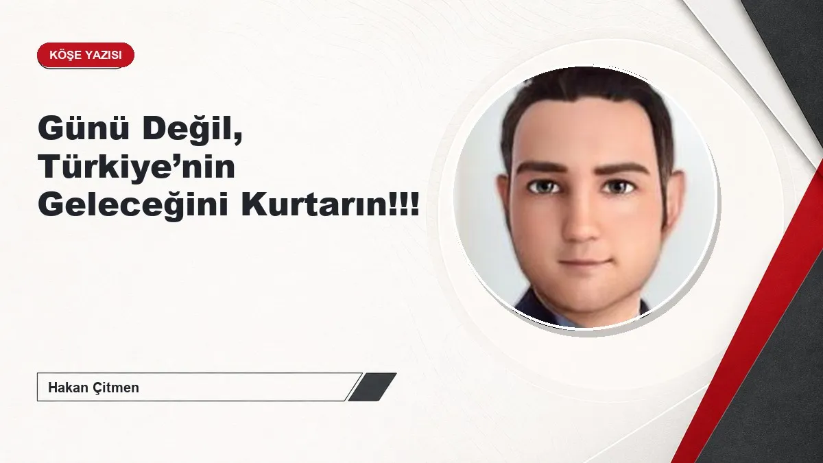 Günü Değil, Türkiye’nin Geleceğini Kurtarın!!!